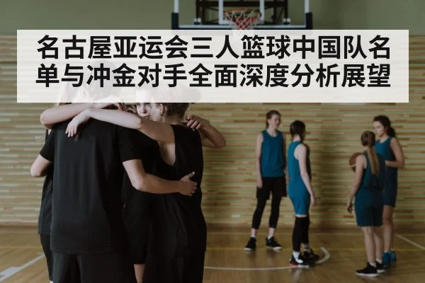 名古屋亚运会三人篮球中国队名单与冲金对手全面深度分析展望