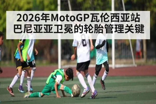2026年MotoGP瓦伦西亚站巴尼亚亚卫冕的轮胎管理关键