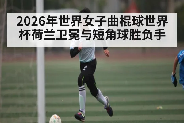 2026年世界女子曲棍球世界杯荷兰卫冕与短角球胜负手